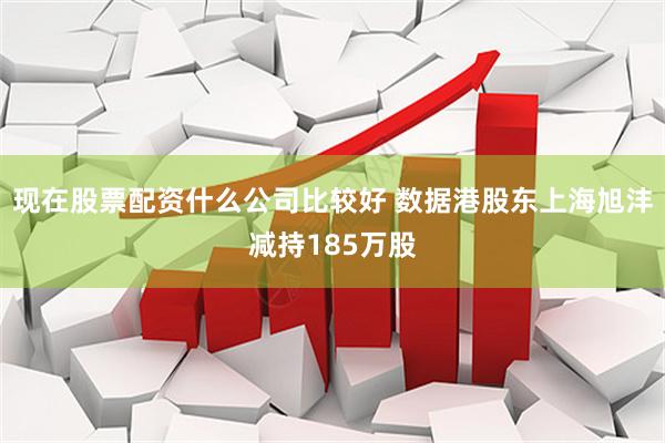 现在股票配资什么公司比较好 数据港股东上海旭沣减持185万股