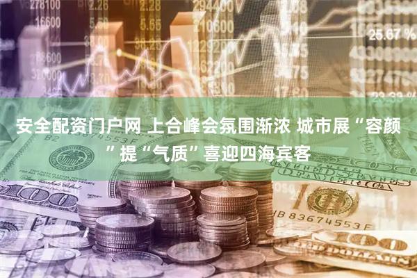 安全配资门户网 上合峰会氛围渐浓 城市展“容颜”提“气质”喜迎四海宾客