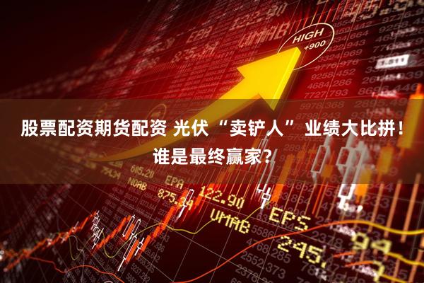 股票配资期货配资 光伏 “卖铲人” 业绩大比拼！谁是最终赢家？
