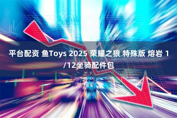 平台配资 鱼Toys 2025 荣耀之狼 特殊版 熔岩 1/12坐骑配件包