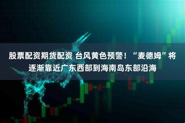 股票配资期货配资 台风黄色预警！“麦德姆”将逐渐靠近广东西部到海南岛东部沿海