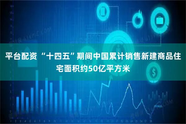 平台配资 “十四五”期间中国累计销售新建商品住宅面积约50亿平方米
