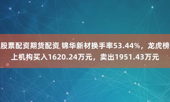 股票配资期货配资 锦华新材换手率53.44%，龙虎榜上机构买入1620.24万元，卖出1951.43万元