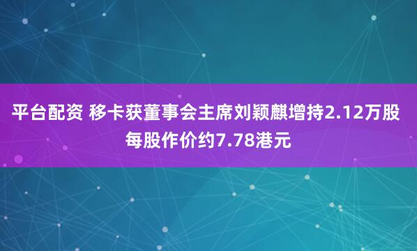 平台配资 移卡获董事会主席刘颖麒增持2.12万股 每股作价约7.78港元
