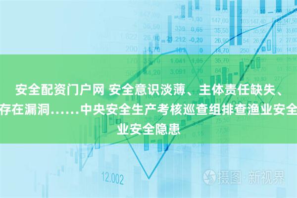 安全配资门户网 安全意识淡薄、主体责任缺失、监管存在漏洞……中央安全生产考核巡查组排查渔业安全隐患