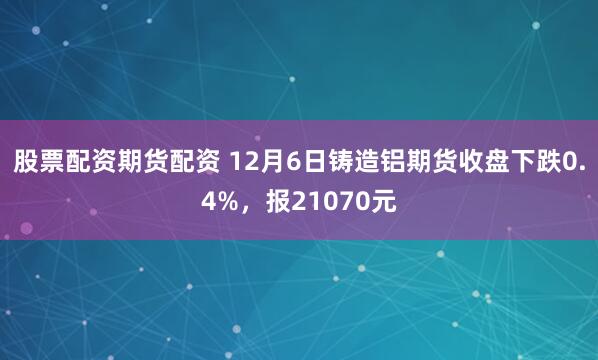 股票配资期货配资 12月6日铸造铝期货收盘下跌0.4%，报21070元