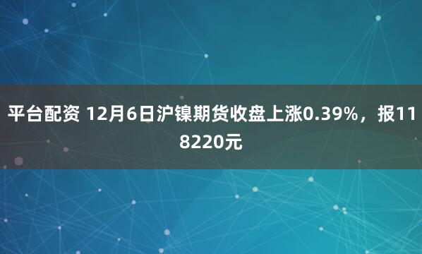 平台配资 12月6日沪镍期货收盘上涨0.39%,报118220元