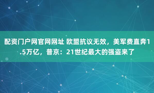 配资门户网官网网址 欧盟抗议无效，美军费直奔1.5万亿，普京：21世纪最大的强盗来了