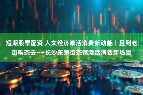 短期股票配资 人文经济激活消费新动能｜且到老街喫茶去——长沙东茅街茶馆激活消费新场景