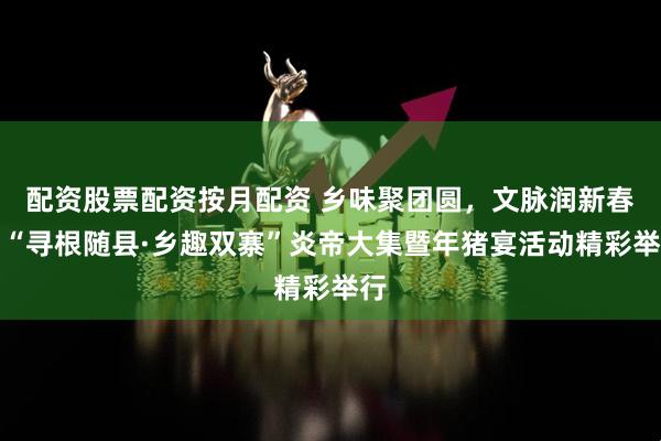 配资股票配资按月配资 乡味聚团圆，文脉润新春！“寻根随县·乡趣双寨”炎帝大集暨年猪宴活动精彩举行