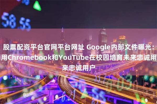 股票配资平台官网平台网址 Google内部文件曝光：利用Chromebook和YouTube在校园培育未来忠诚用户