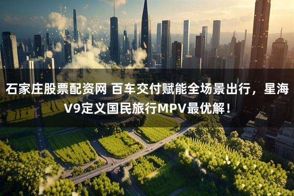 石家庄股票配资网 百车交付赋能全场景出行，星海V9定义国民旅行MPV最优解！
