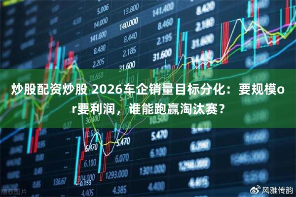 炒股配资炒股 2026车企销量目标分化：要规模or要利润，谁能跑赢淘汰赛？
