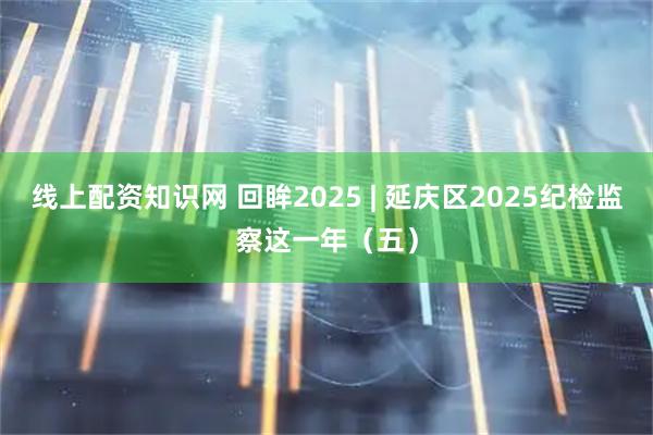 线上配资知识网 回眸2025 | 延庆区2025纪检监察这一年（五）