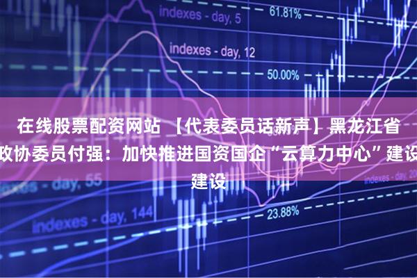在线股票配资网站 【代表委员话新声】黑龙江省政协委员付强：加快推进国资国企“云算力中心”建设