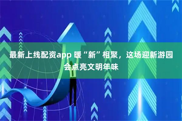 最新上线配资app 暖“新”相聚，这场迎新游园会点亮文明年味