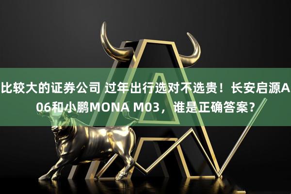 比较大的证券公司 过年出行选对不选贵！长安启源A06和小鹏MONA M03，谁是正确答案？
