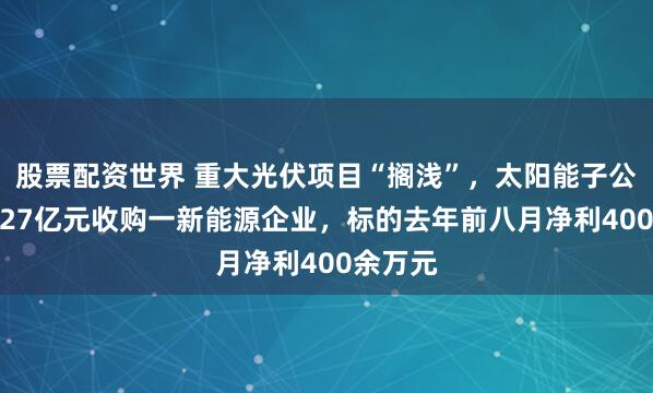 股票配资世界 重大光伏项目“搁浅”，太阳能子公司拟5.27亿元收购一新能源企业，标的去年前八月净利400余万元