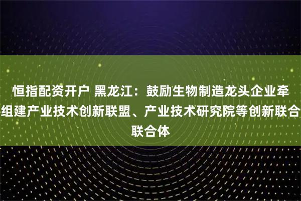 恒指配资开户 黑龙江：鼓励生物制造龙头企业牵头组建产业技术创新联盟、产业技术研究院等创新联合体