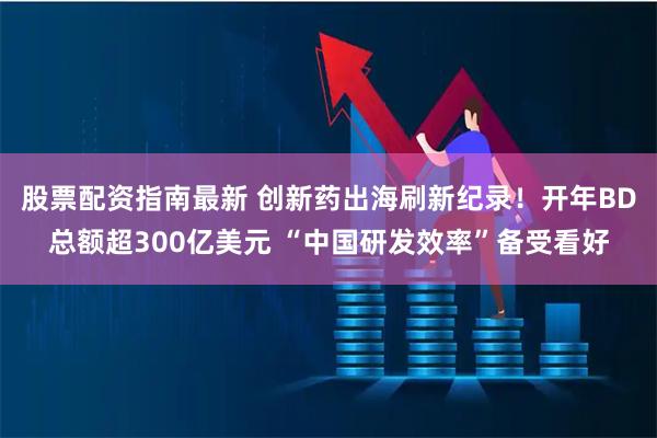 股票配资指南最新 创新药出海刷新纪录！开年BD总额超300亿美元 “中国研发效率”备受看好