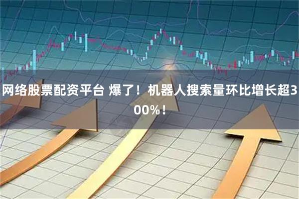 网络股票配资平台 爆了！机器人搜索量环比增长超300%！