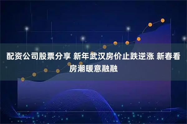配资公司股票分享 新年武汉房价止跌逆涨 新春看房潮暖意融融