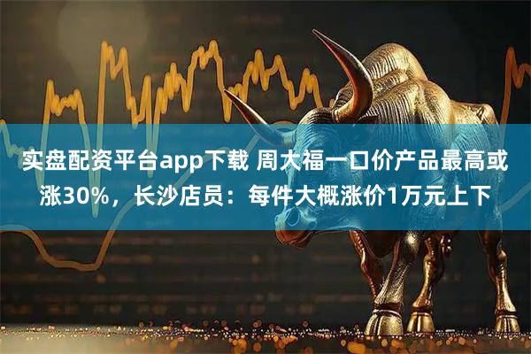 实盘配资平台app下载 周大福一口价产品最高或涨30%，长沙店员：每件大概涨价1万元上下