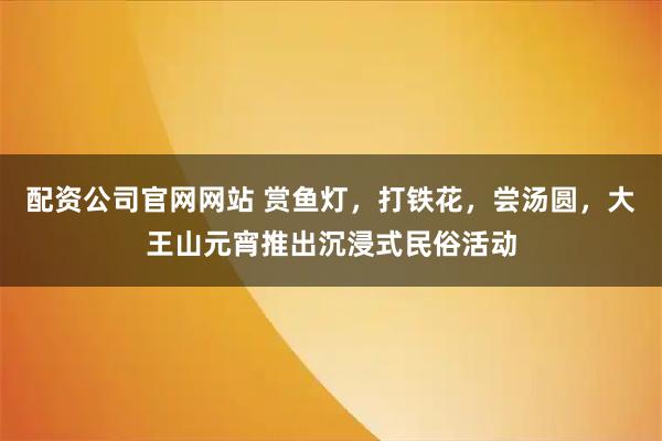 配资公司官网网站 赏鱼灯，打铁花，尝汤圆，大王山元宵推出沉浸式民俗活动