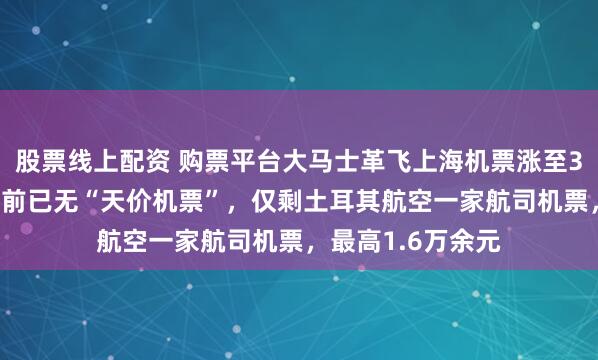 股票线上配资 购票平台大马士革飞上海机票涨至382万元？平台目前已无“天价机票”，仅剩土耳其航空一家航司机票，最高1.6万余元