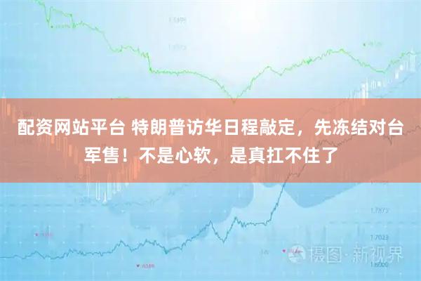 配资网站平台 特朗普访华日程敲定，先冻结对台军售！不是心软，是真扛不住了