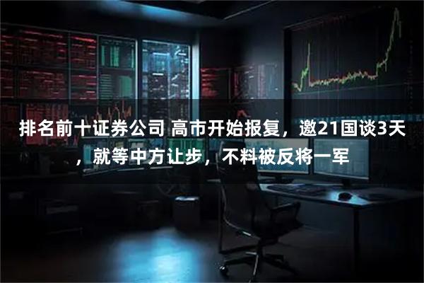 排名前十证券公司 高市开始报复，邀21国谈3天，就等中方让步，不料被反将一军