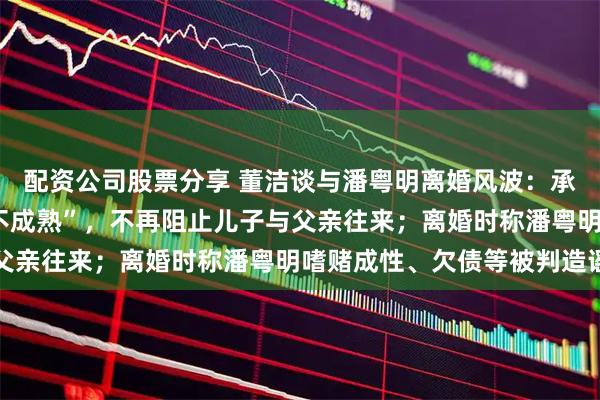 配资公司股票分享 董洁谈与潘粤明离婚风波：承认自己当年“任性”“不成熟”，不再阻止儿子与父亲往来；离婚时称潘粤明嗜赌成性、欠债等被判造谣