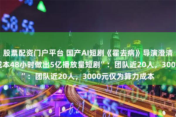 股票配资门户平台 国产AI短剧《霍去病》导演澄清“3人3000元的成本48小时做出5亿播放量短剧”：团队近20人，3000元仅为算力成本