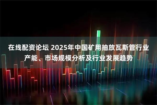 在线配资论坛 2025年中国矿用抽放瓦斯管行业产能、市场规模分析及行业发展趋势