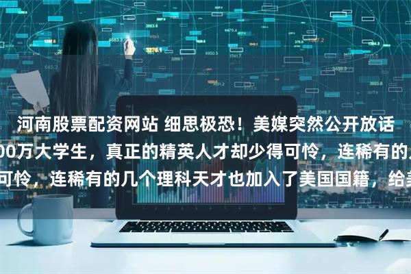 河南股票配资网站 细思极恐！美媒突然公开放话：“中国每年虽然有800万大学生，真正的精英人才却少得可怜，连稀有的几个理科天才也加入了美国国籍，给美国效力！”