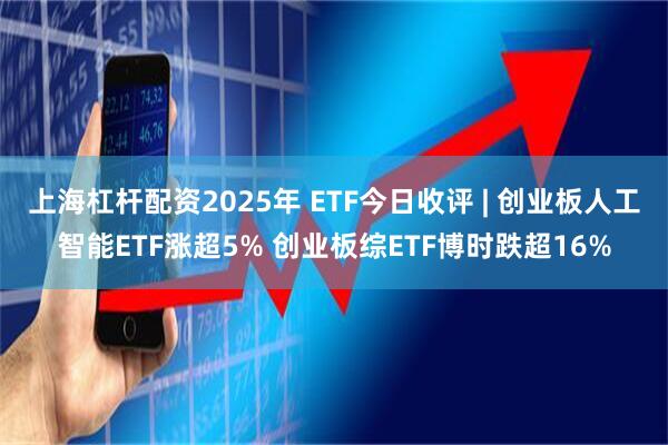 上海杠杆配资2025年 ETF今日收评 | 创业板人工智能ETF涨超5% 创业板综ETF博时跌超16%