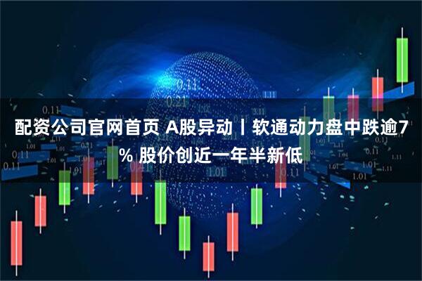 配资公司官网首页 A股异动丨软通动力盘中跌逾7% 股价创近一年半新低