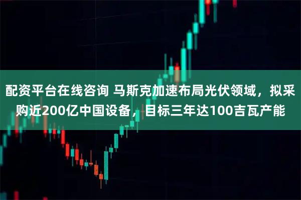 配资平台在线咨询 马斯克加速布局光伏领域,拟采购近200亿中国设备,目标三年达100吉瓦产能