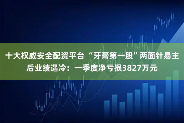 十大权威安全配资平台 “牙膏第一股”两面针易主后业绩遇冷：一季度净亏损3827万元