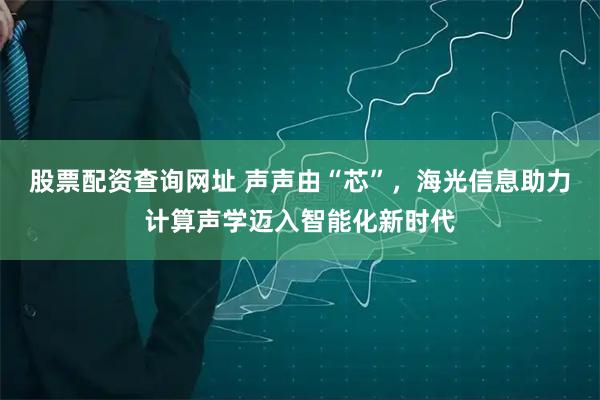 股票配资查询网址 声声由“芯”，海光信息助力计算声学迈入智能化新时代