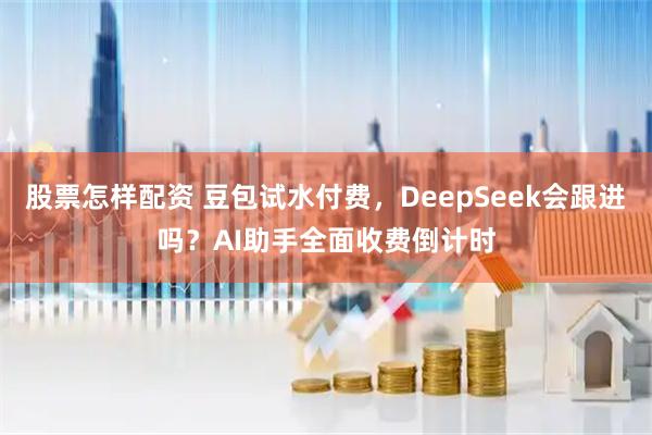股票怎样配资 豆包试水付费，DeepSeek会跟进吗？AI助手全面收费倒计时