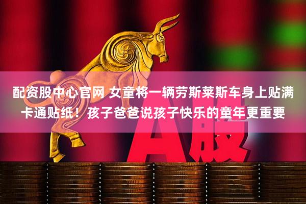 配资股中心官网 女童将一辆劳斯莱斯车身上贴满卡通贴纸！孩子爸爸说孩子快乐的童年更重要
