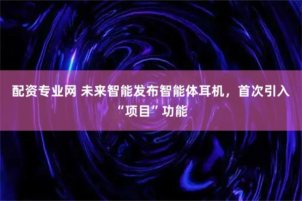 配资专业网 未来智能发布智能体耳机，首次引入“项目”功能