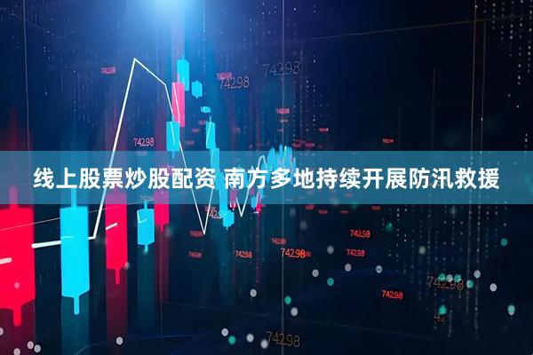 线上股票炒股配资 南方多地持续开展防汛救援