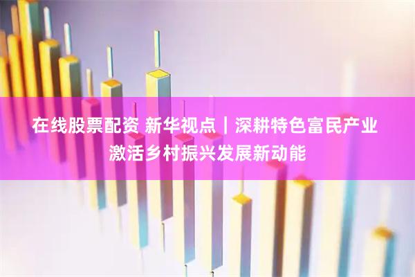 在线股票配资 新华视点｜深耕特色富民产业 激活乡村振兴发展新动能