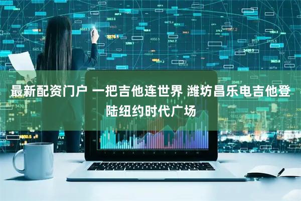 最新配资门户 一把吉他连世界 潍坊昌乐电吉他登陆纽约时代广场