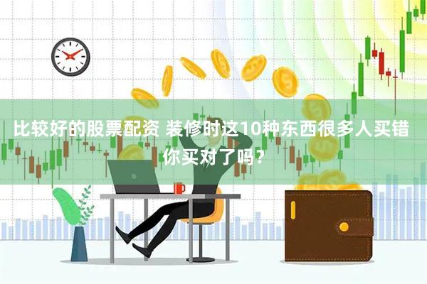 比较好的股票配资 装修时这10种东西很多人买错 你买对了吗?
