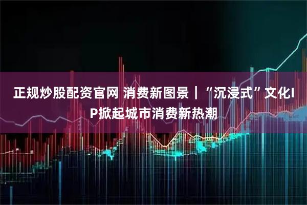 正规炒股配资官网 消费新图景｜“沉浸式”文化IP掀起城市消费新热潮