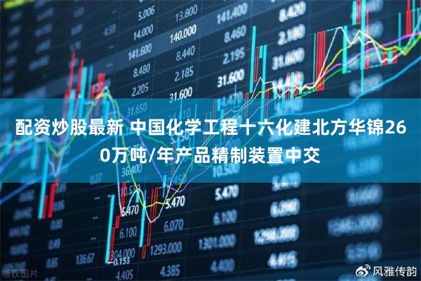 配资炒股最新 中国化学工程十六化建北方华锦260万吨/年产品精制装置中交
