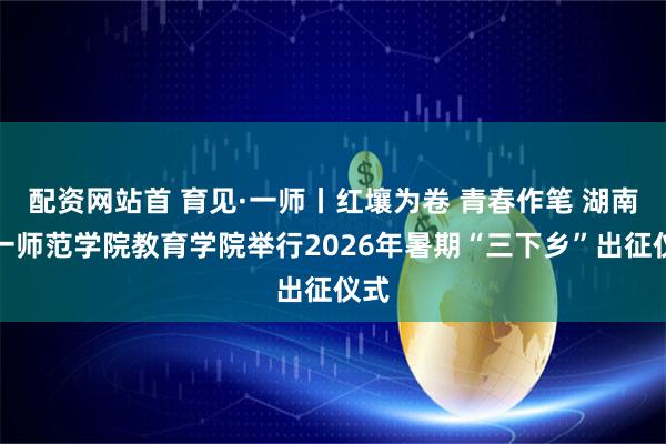 配资网站首 育见·一师丨红壤为卷 青春作笔 湖南第一师范学院教育学院举行2026年暑期“三下乡”出征仪式